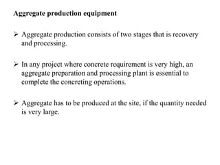 Aggregate production equipment
 Aggregate production consists of two stages that is recovery
and processing.
 In any project where concrete requirement is very high, an
aggregate preparation and processing plant is essential to
complete the concreting operations.
 Aggregate has to be produced at the site, if the quantity needed
is very large.
 