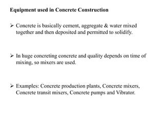 Equipment used in Concrete Construction
 Concrete is basically cement, aggregate & water mixed
together and then deposited and permitted to solidify.
 In huge concreting concrete and quality depends on time of
mixing, so mixers are used.
 Examples: Concrete production plants, Concrete mixers,
Concrete transit mixers, Concrete pumps and Vibrator.
 