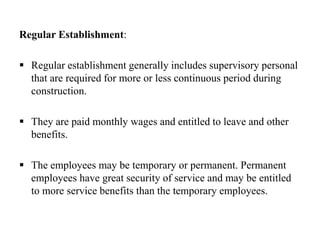 Regular Establishment:
 Regular establishment generally includes supervisory personal
that are required for more or less continuous period during
construction.
 They are paid monthly wages and entitled to leave and other
benefits.
 The employees may be temporary or permanent. Permanent
employees have great security of service and may be entitled
to more service benefits than the temporary employees.
 