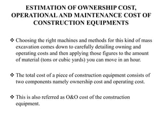 ESTIMATION OF OWNERSHIP COST,
OPERATIONAL AND MAINTENANCE COST OF
CONSTRUCTION EQUIPMENTS
 Choosing the right machines and methods for this kind of mass
excavation comes down to carefully detailing owning and
operating costs and then applying those figures to the amount
of material (tons or cubic yards) you can move in an hour.
 The total cost of a piece of construction equipment consists of
two components namely ownership cost and operating cost.
 This is also referred as O&O cost of the construction
equipment.
 
