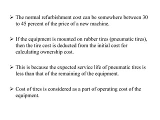  The normal refurbishment cost can be somewhere between 30
to 45 percent of the price of a new machine.
 If the equipment is mounted on rubber tires (pneumatic tires),
then the tire cost is deducted from the initial cost for
calculating ownership cost.
 This is because the expected service life of pneumatic tires is
less than that of the remaining of the equipment.
 Cost of tires is considered as a part of operating cost of the
equipment.
 