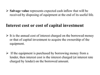  Salvage value represents expected cash inflow that will be
received by disposing of equipment at the end of its useful life.
Interest cost or cost of capital investment
 It is the annual cost of interest charged on the borrowed money
or that of capital investment to acquire the ownership of the
equipment.
 If the equipment is purchased by borrowing money from a
lender, then interest cost is the interest charged (at interest rate
charged by lender) on the borrowed amount.
 