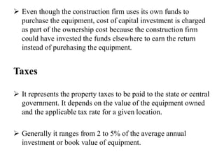 Even though the construction firm uses its own funds to
purchase the equipment, cost of capital investment is charged
as part of the ownership cost because the construction firm
could have invested the funds elsewhere to earn the return
instead of purchasing the equipment.
Taxes
 It represents the property taxes to be paid to the state or central
government. It depends on the value of the equipment owned
and the applicable tax rate for a given location.
 Generally it ranges from 2 to 5% of the average annual
investment or book value of equipment.
 