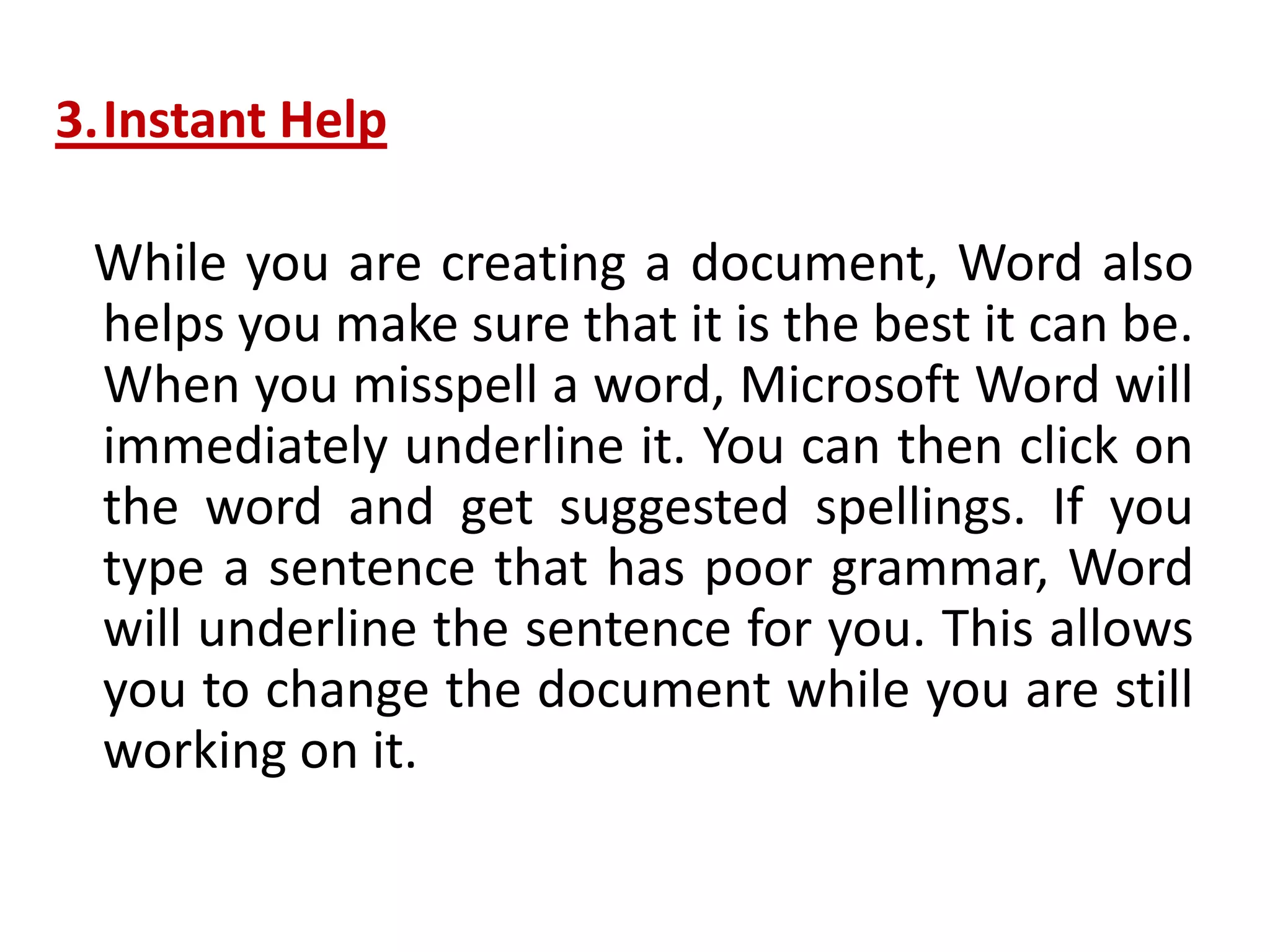 3.Instant Help
While you are creating a document, Word also
helps you make sure that it is the best it can be.
When you misspell a word, Microsoft Word will
immediately underline it. You can then click on
the word and get suggested spellings. If you
type a sentence that has poor grammar, Word
will underline the sentence for you. This allows
you to change the document while you are still
working on it.
 