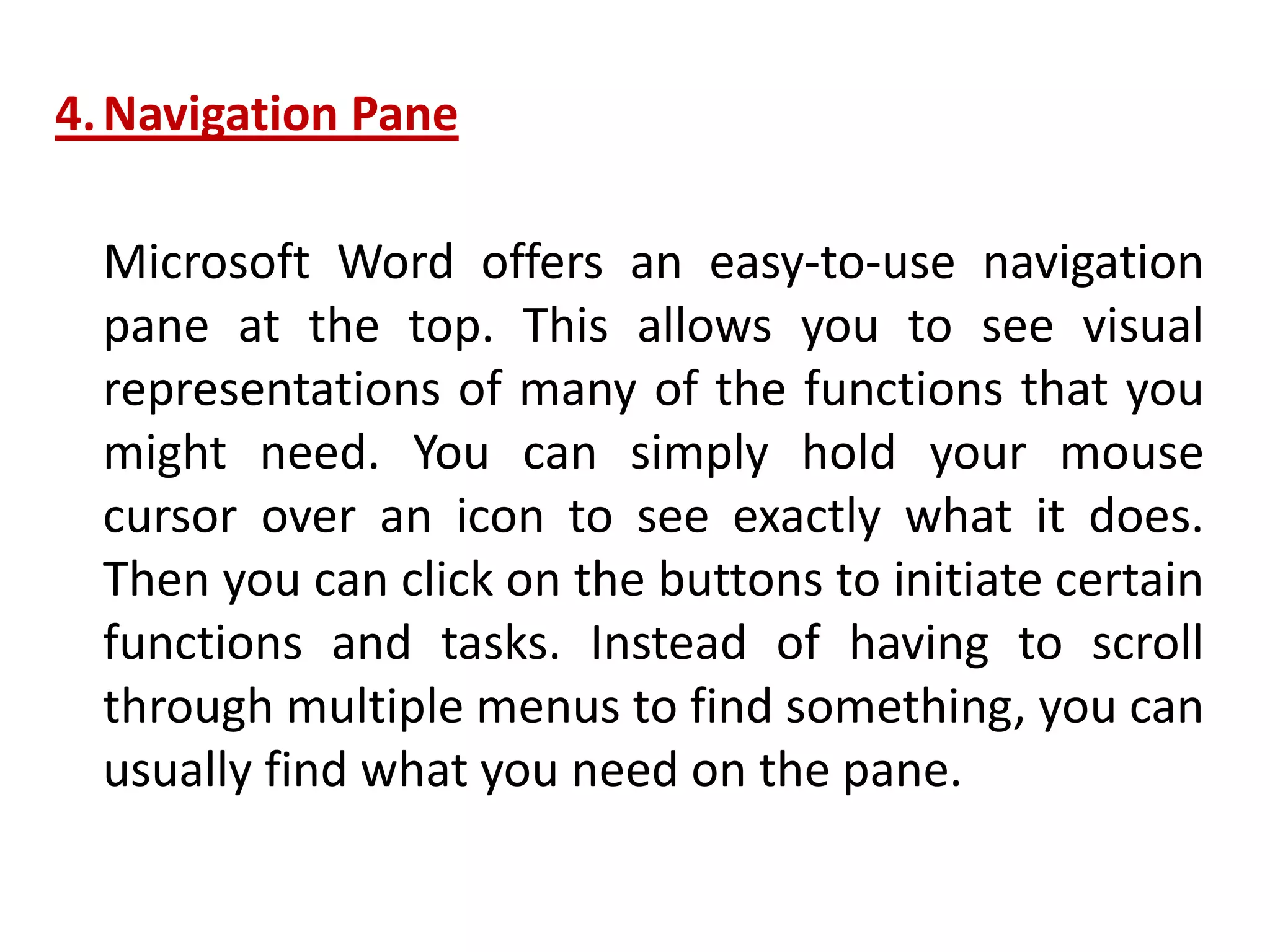 4.Navigation Pane
Microsoft Word offers an easy-to-use navigation
pane at the top. This allows you to see visual
representations of many of the functions that you
might need. You can simply hold your mouse
cursor over an icon to see exactly what it does.
Then you can click on the buttons to initiate certain
functions and tasks. Instead of having to scroll
through multiple menus to find something, you can
usually find what you need on the pane.
 