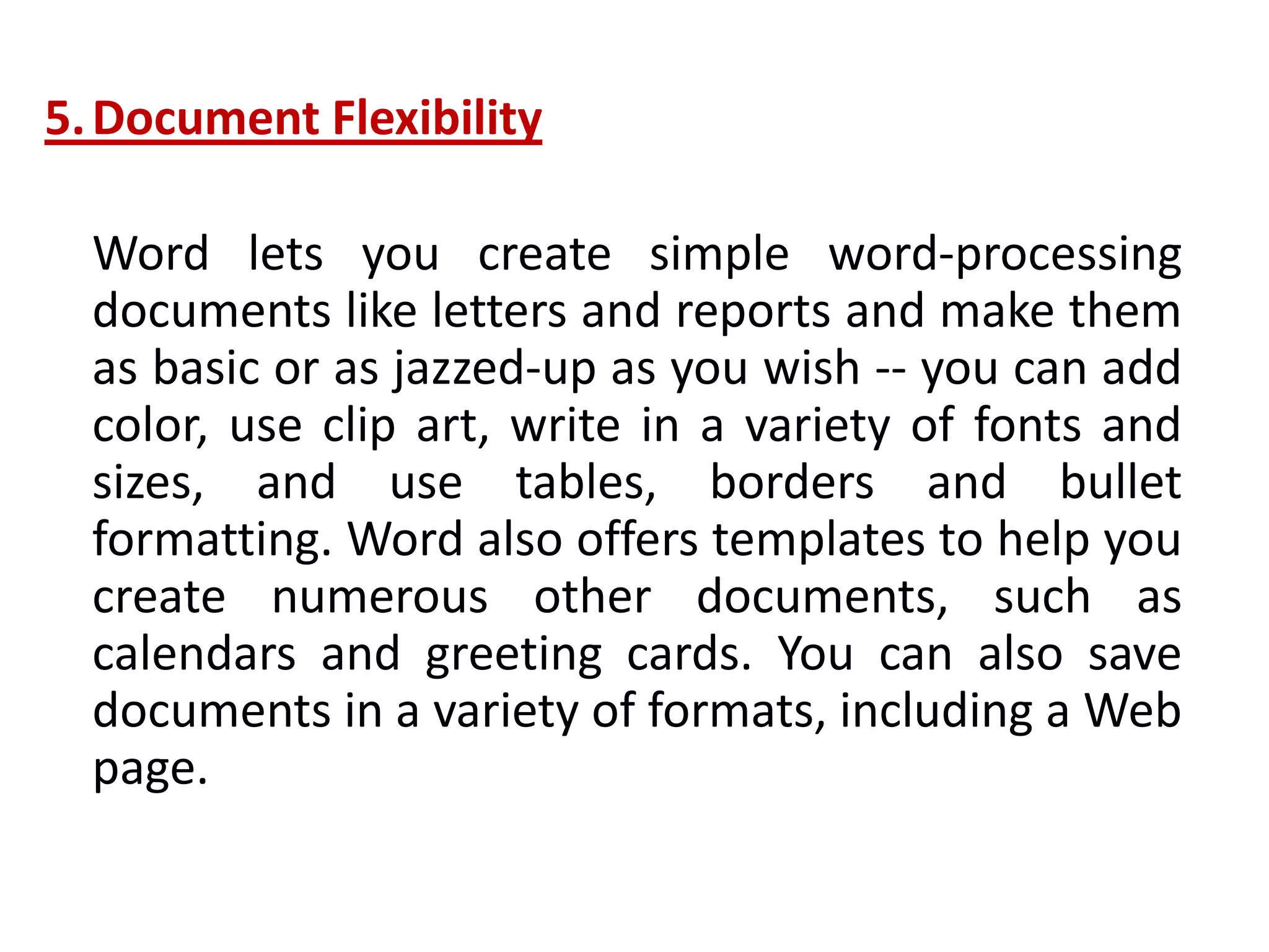 5.Document Flexibility
Word lets you create simple word-processing
documents like letters and reports and make them
as basic or as jazzed-up as you wish -- you can add
color, use clip art, write in a variety of fonts and
sizes, and use tables, borders and bullet
formatting. Word also offers templates to help you
create numerous other documents, such as
calendars and greeting cards. You can also save
documents in a variety of formats, including a Web
page.
 