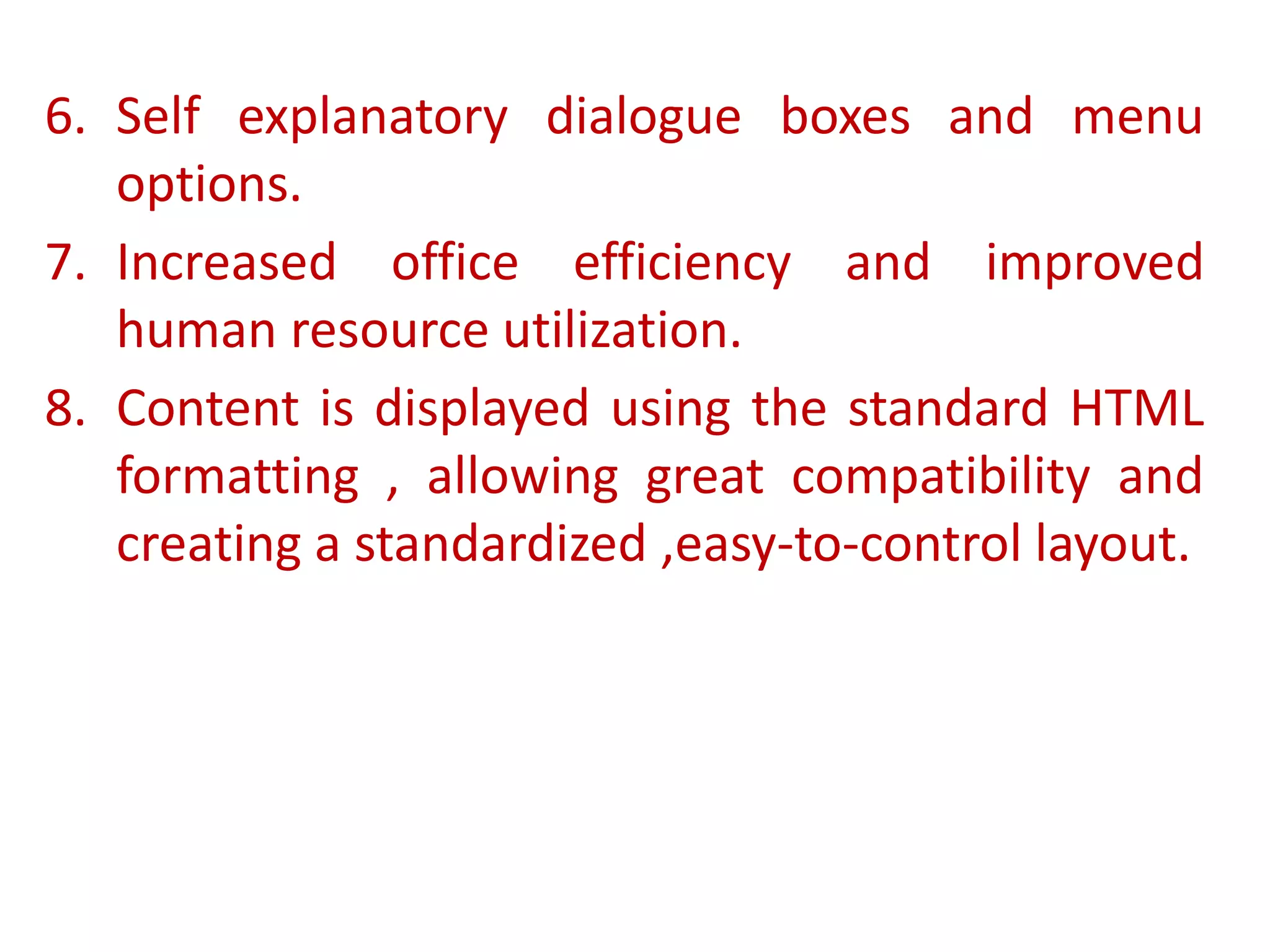 6. Self explanatory dialogue boxes and menu
options.
7. Increased office efficiency and improved
human resource utilization.
8. Content is displayed using the standard HTML
formatting , allowing great compatibility and
creating a standardized ,easy-to-control layout.
 
