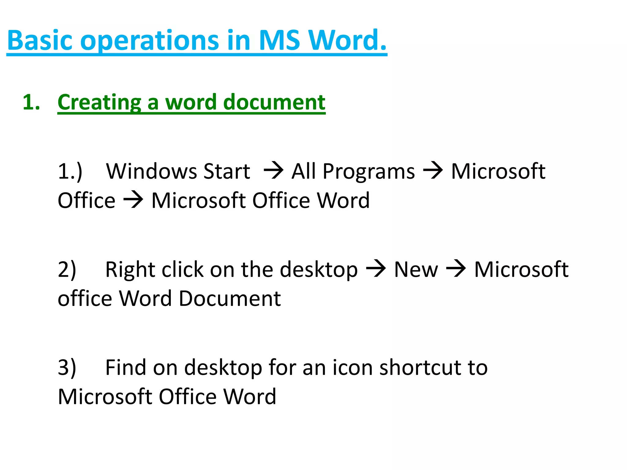 Basic operations in MS Word.
1. Creating a word document
1.) Windows Start  All Programs  Microsoft
Office  Microsoft Office Word
2) Right click on the desktop  New  Microsoft
office Word Document
3) Find on desktop for an icon shortcut to
Microsoft Office Word
 