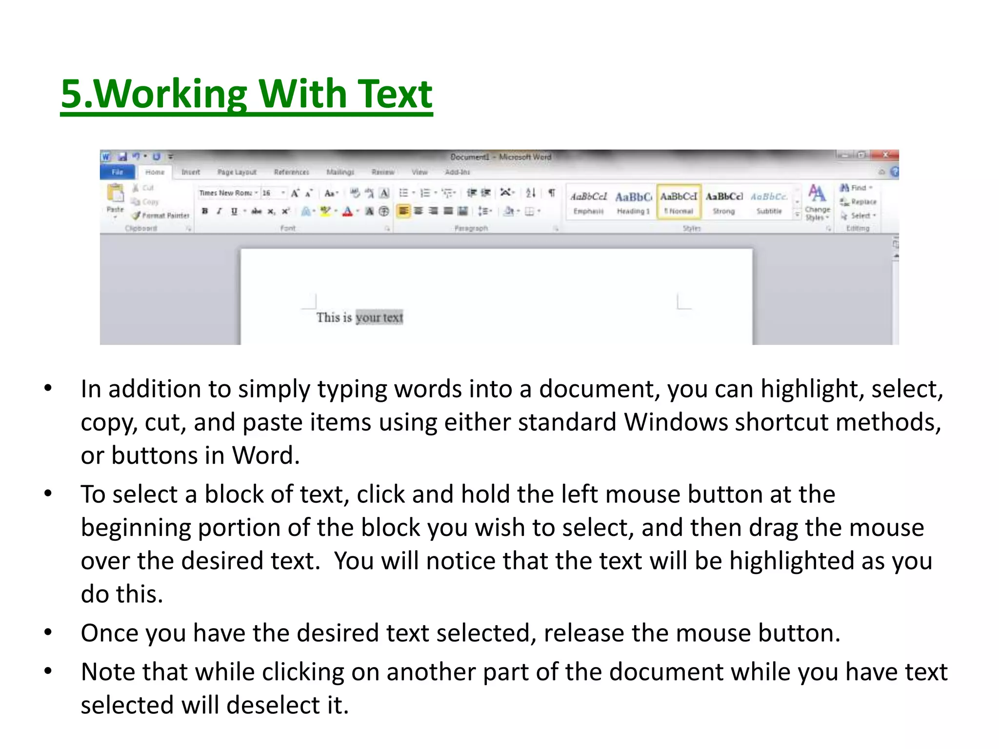 5.Working With Text
• In addition to simply typing words into a document, you can highlight, select,
copy, cut, and paste items using either standard Windows shortcut methods,
or buttons in Word.
• To select a block of text, click and hold the left mouse button at the
beginning portion of the block you wish to select, and then drag the mouse
over the desired text. You will notice that the text will be highlighted as you
do this.
• Once you have the desired text selected, release the mouse button.
• Note that while clicking on another part of the document while you have text
selected will deselect it.
 