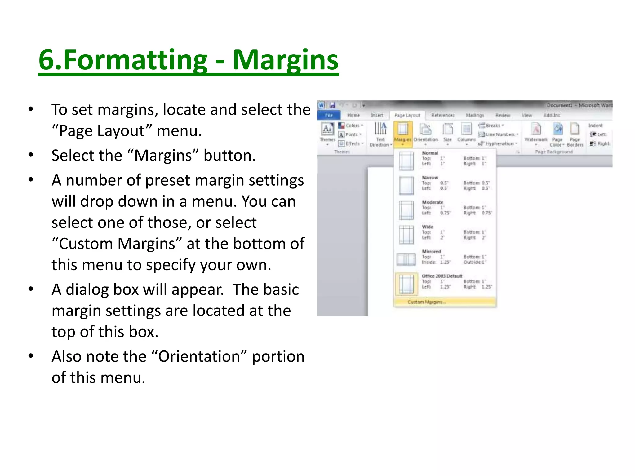 6.Formatting - Margins
• To set margins, locate and select the
“Page Layout” menu.
• Select the “Margins” button.
• A number of preset margin settings
will drop down in a menu. You can
select one of those, or select
“Custom Margins” at the bottom of
this menu to specify your own.
• A dialog box will appear. The basic
margin settings are located at the
top of this box.
• Also note the “Orientation” portion
of this menu.
 