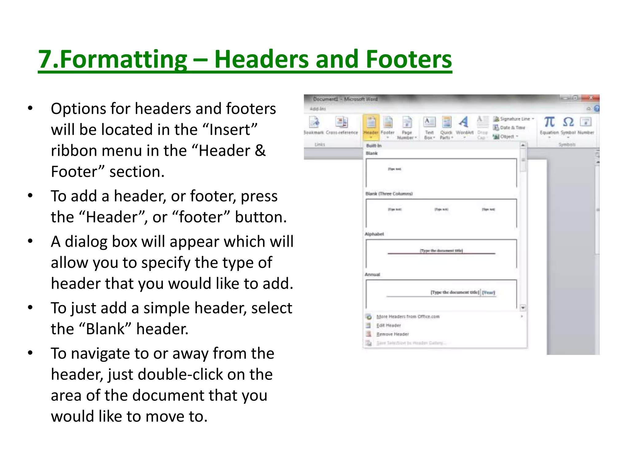 7.Formatting – Headers and Footers
• Options for headers and footers
will be located in the “Insert”
ribbon menu in the “Header &
Footer” section.
• To add a header, or footer, press
the “Header”, or “footer” button.
• A dialog box will appear which will
allow you to specify the type of
header that you would like to add.
• To just add a simple header, select
the “Blank” header.
• To navigate to or away from the
header, just double-click on the
area of the document that you
would like to move to.
 