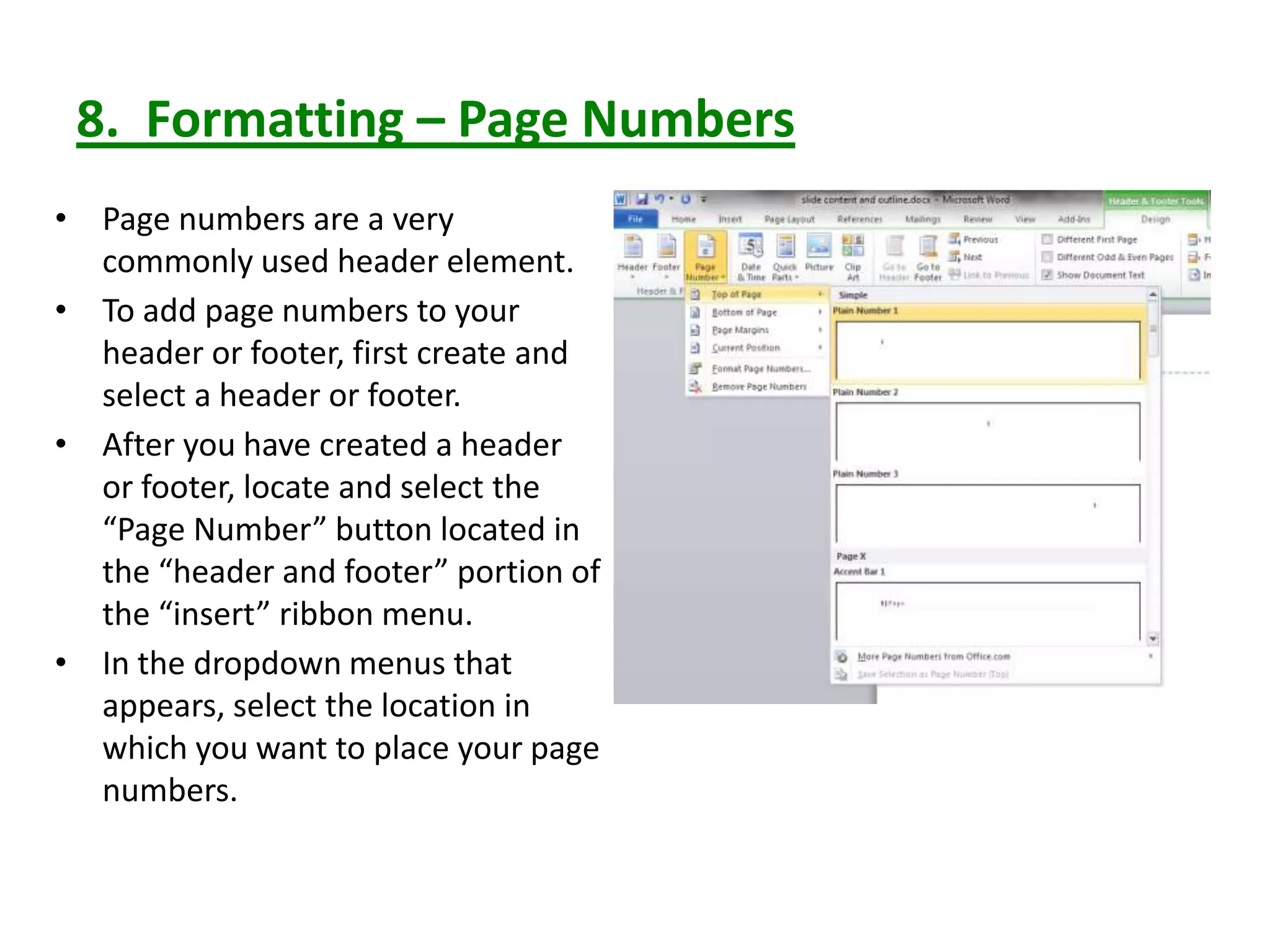 8. Formatting – Page Numbers
• Page numbers are a very
commonly used header element.
• To add page numbers to your
header or footer, first create and
select a header or footer.
• After you have created a header
or footer, locate and select the
“Page Number” button located in
the “header and footer” portion of
the “insert” ribbon menu.
• In the dropdown menus that
appears, select the location in
which you want to place your page
numbers.
 