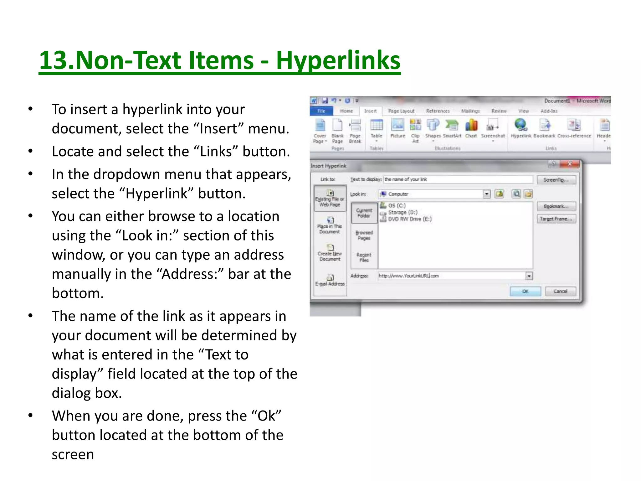 13.Non-Text Items - Hyperlinks
• To insert a hyperlink into your
document, select the “Insert” menu.
• Locate and select the “Links” button.
• In the dropdown menu that appears,
select the “Hyperlink” button.
• You can either browse to a location
using the “Look in:” section of this
window, or you can type an address
manually in the “Address:” bar at the
bottom.
• The name of the link as it appears in
your document will be determined by
what is entered in the “Text to
display” field located at the top of the
dialog box.
• When you are done, press the “Ok”
button located at the bottom of the
screen
 