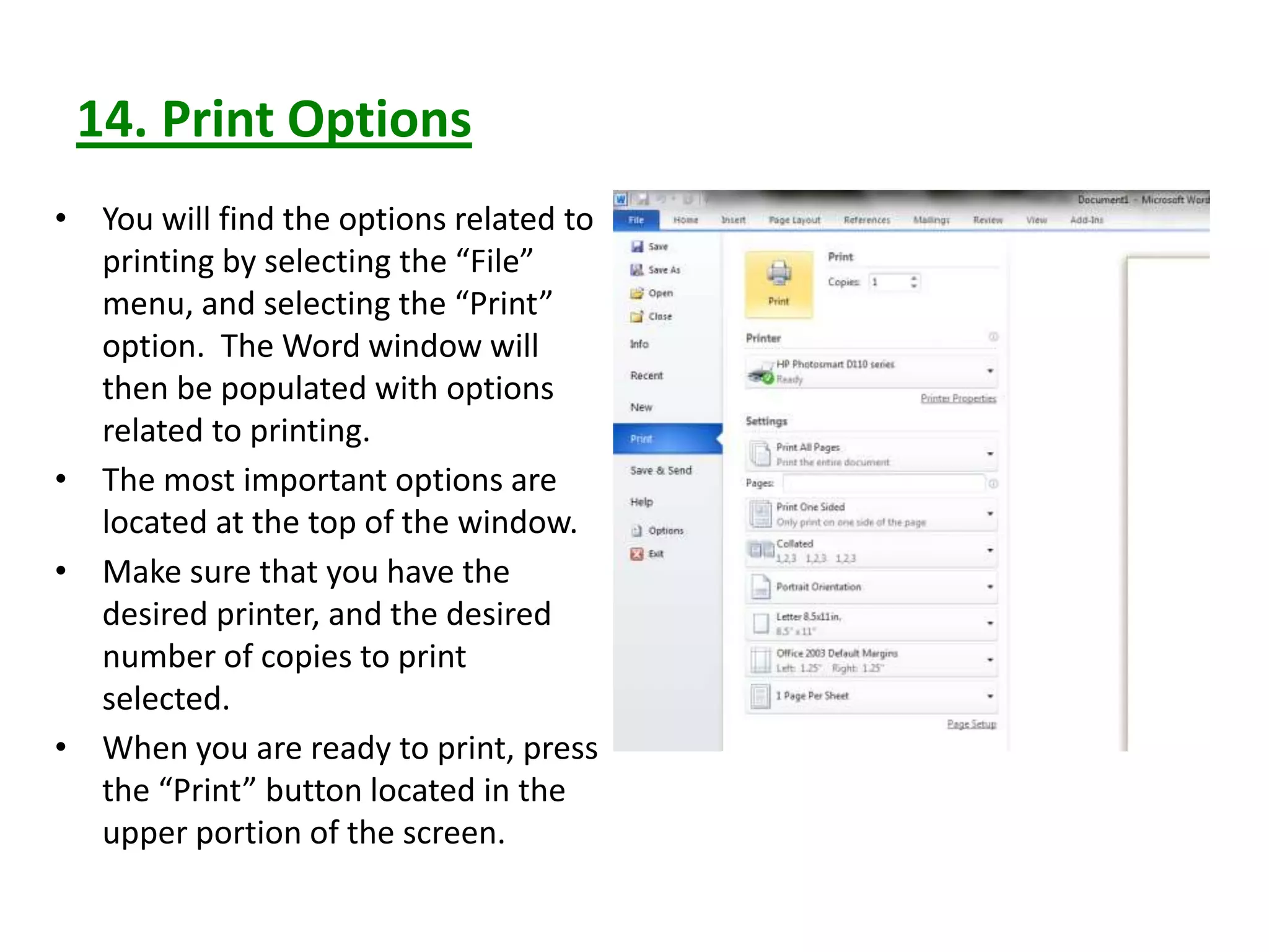 14. Print Options
• You will find the options related to
printing by selecting the “File”
menu, and selecting the “Print”
option. The Word window will
then be populated with options
related to printing.
• The most important options are
located at the top of the window.
• Make sure that you have the
desired printer, and the desired
number of copies to print
selected.
• When you are ready to print, press
the “Print” button located in the
upper portion of the screen.
 