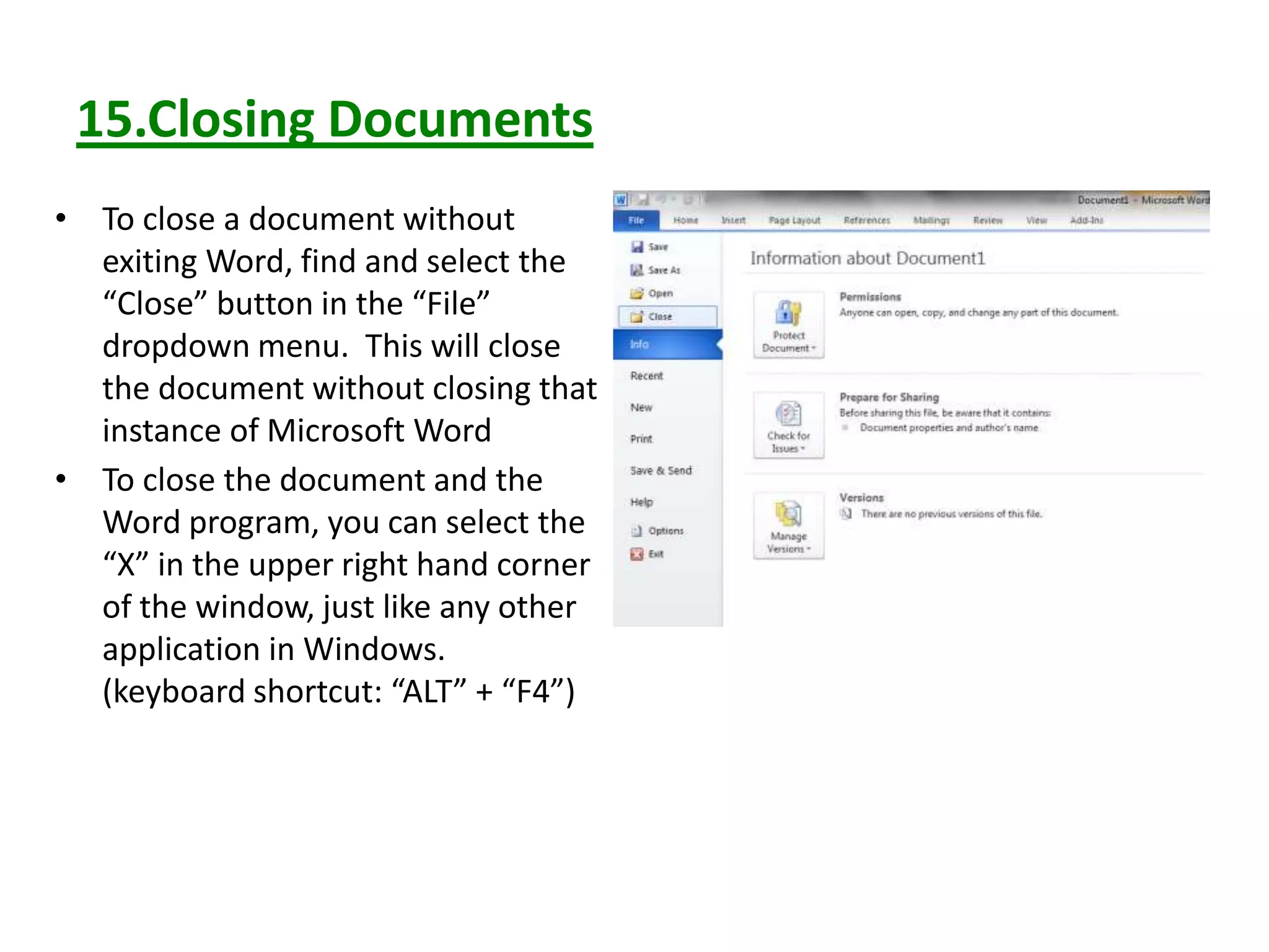 15.Closing Documents
• To close a document without
exiting Word, find and select the
“Close” button in the “File”
dropdown menu. This will close
the document without closing that
instance of Microsoft Word
• To close the document and the
Word program, you can select the
“X” in the upper right hand corner
of the window, just like any other
application in Windows.
(keyboard shortcut: “ALT” + “F4”)
 
