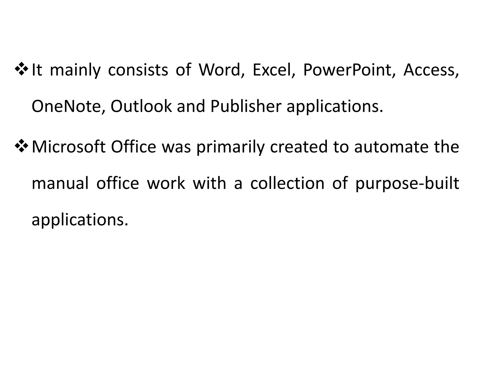 It mainly consists of Word, Excel, PowerPoint, Access,
OneNote, Outlook and Publisher applications.
Microsoft Office was primarily created to automate the
manual office work with a collection of purpose-built
applications.
 