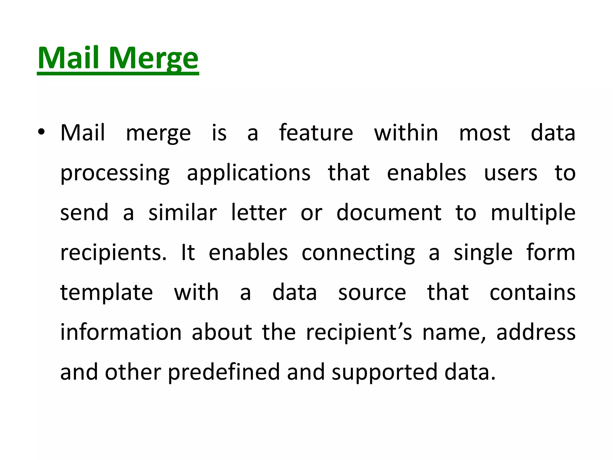 Mail Merge
• Mail merge is a feature within most data
processing applications that enables users to
send a similar letter or document to multiple
recipients. It enables connecting a single form
template with a data source that contains
information about the recipient’s name, address
and other predefined and supported data.
 