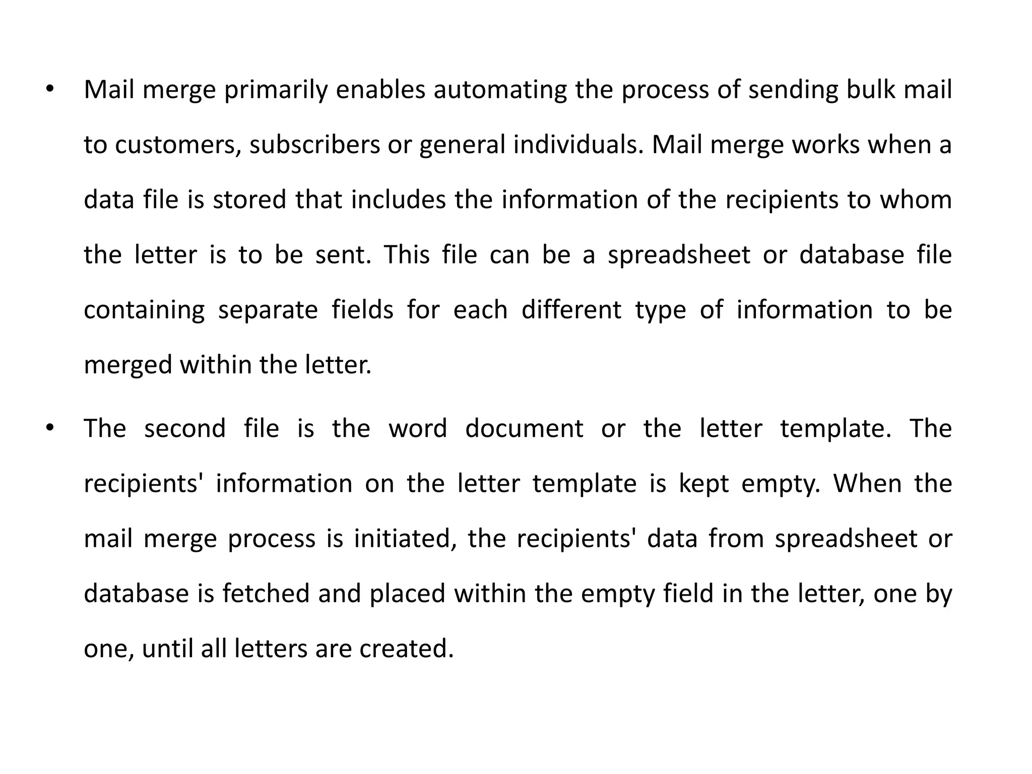 • Mail merge primarily enables automating the process of sending bulk mail
to customers, subscribers or general individuals. Mail merge works when a
data file is stored that includes the information of the recipients to whom
the letter is to be sent. This file can be a spreadsheet or database file
containing separate fields for each different type of information to be
merged within the letter.
• The second file is the word document or the letter template. The
recipients' information on the letter template is kept empty. When the
mail merge process is initiated, the recipients' data from spreadsheet or
database is fetched and placed within the empty field in the letter, one by
one, until all letters are created.
 