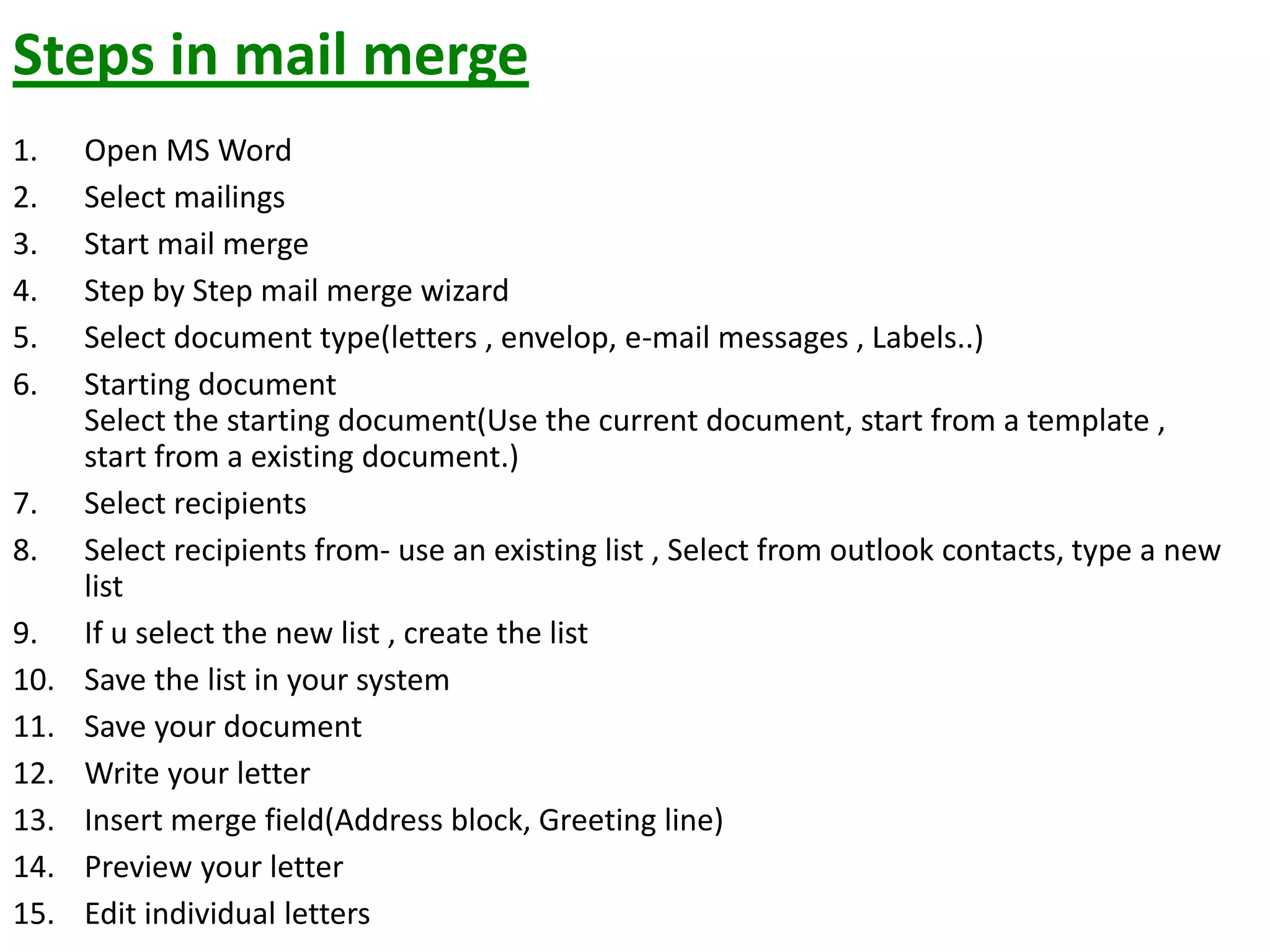 Steps in mail merge
1. Open MS Word
2. Select mailings
3. Start mail merge
4. Step by Step mail merge wizard
5. Select document type(letters , envelop, e-mail messages , Labels..)
6. Starting document
Select the starting document(Use the current document, start from a template ,
start from a existing document.)
7. Select recipients
8. Select recipients from- use an existing list , Select from outlook contacts, type a new
list
9. If u select the new list , create the list
10. Save the list in your system
11. Save your document
12. Write your letter
13. Insert merge field(Address block, Greeting line)
14. Preview your letter
15. Edit individual letters
 
