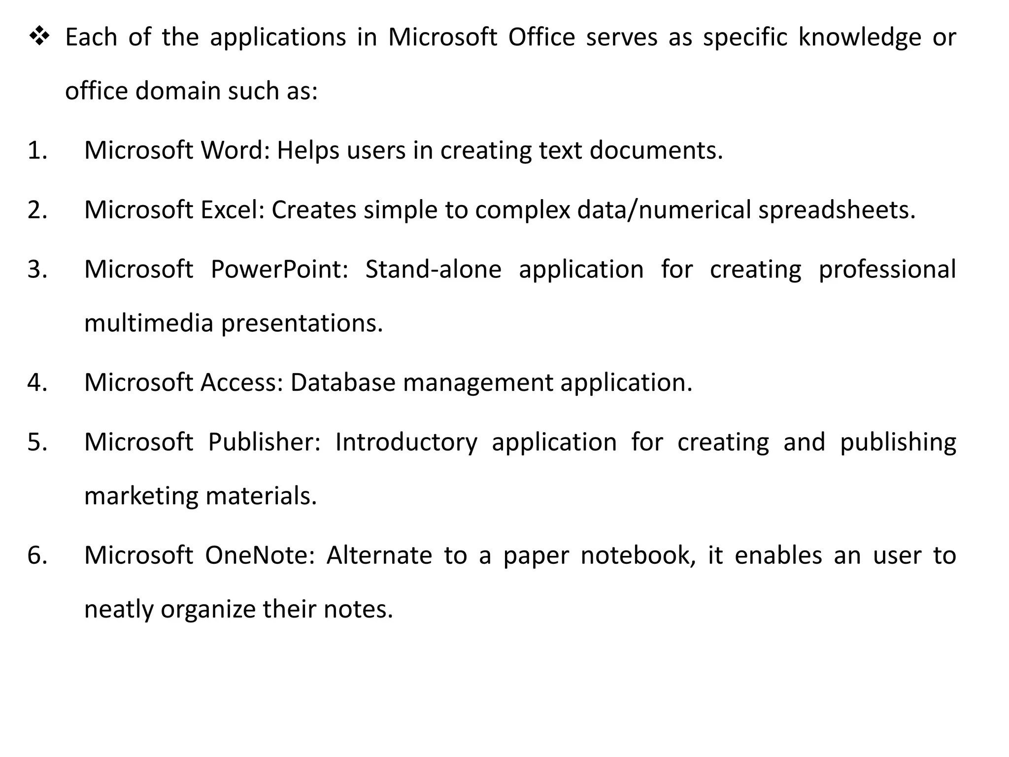  Each of the applications in Microsoft Office serves as specific knowledge or
office domain such as:
1. Microsoft Word: Helps users in creating text documents.
2. Microsoft Excel: Creates simple to complex data/numerical spreadsheets.
3. Microsoft PowerPoint: Stand-alone application for creating professional
multimedia presentations.
4. Microsoft Access: Database management application.
5. Microsoft Publisher: Introductory application for creating and publishing
marketing materials.
6. Microsoft OneNote: Alternate to a paper notebook, it enables an user to
neatly organize their notes.
 