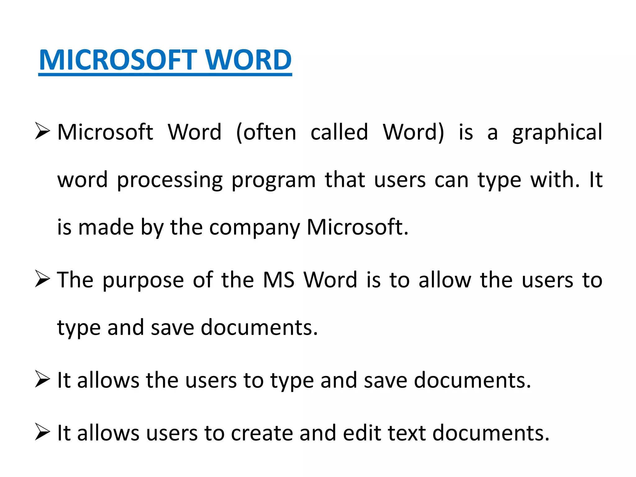 MICROSOFT WORD
 Microsoft Word (often called Word) is a graphical
word processing program that users can type with. It
is made by the company Microsoft.
 The purpose of the MS Word is to allow the users to
type and save documents.
 It allows the users to type and save documents.
 It allows users to create and edit text documents.
 