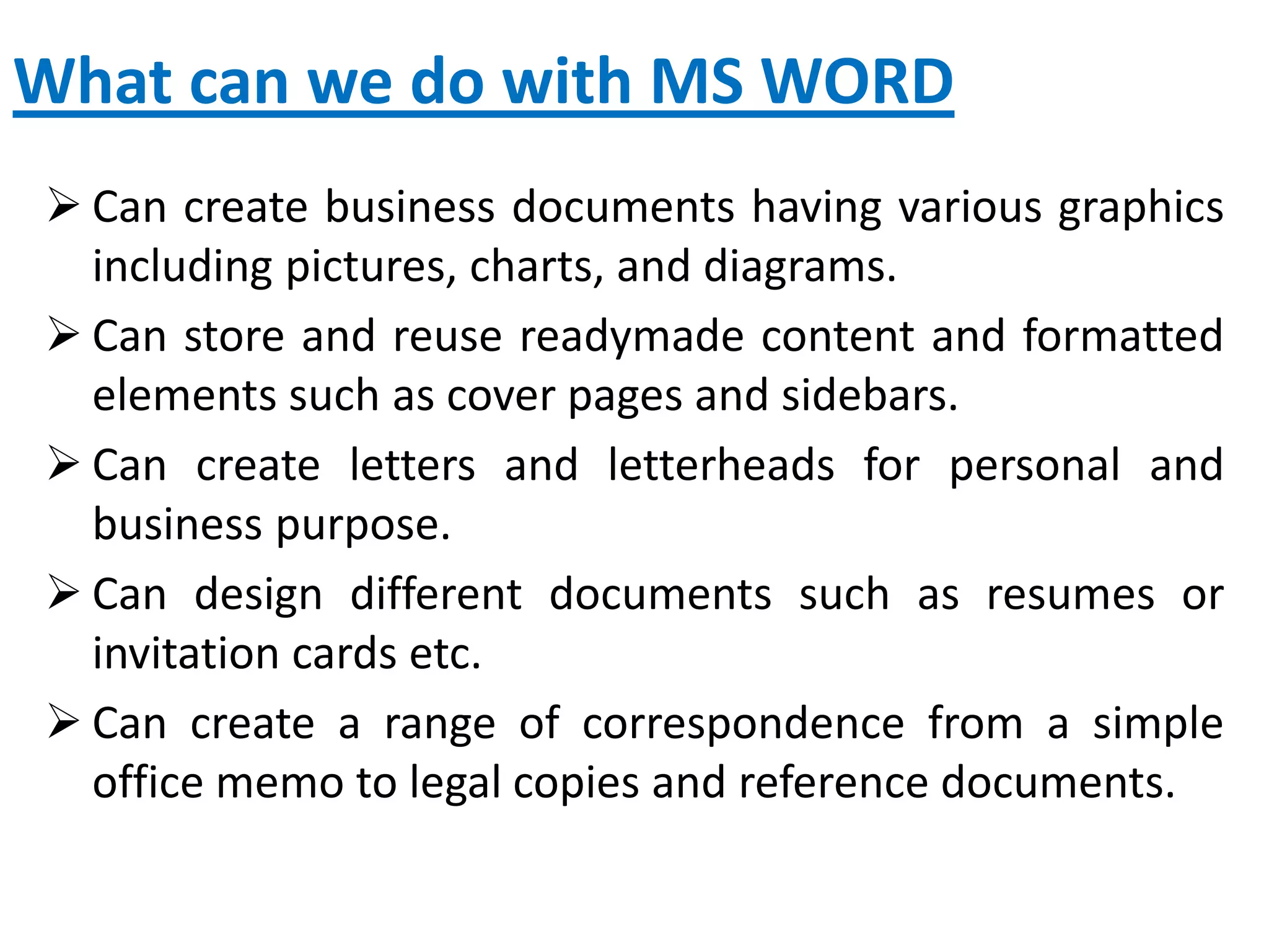 What can we do with MS WORD
 Can create business documents having various graphics
including pictures, charts, and diagrams.
 Can store and reuse readymade content and formatted
elements such as cover pages and sidebars.
 Can create letters and letterheads for personal and
business purpose.
 Can design different documents such as resumes or
invitation cards etc.
 Can create a range of correspondence from a simple
office memo to legal copies and reference documents.
 