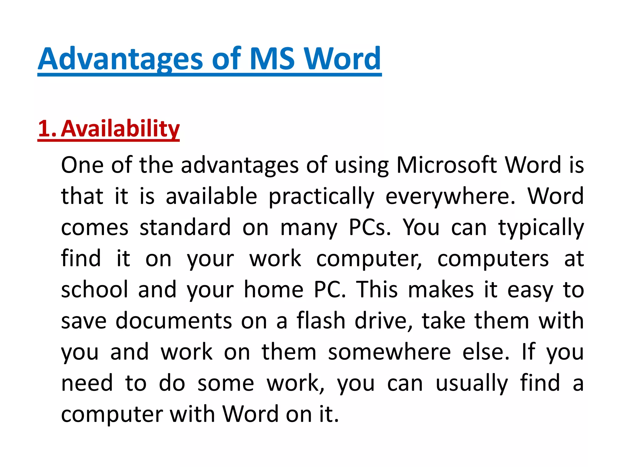 Advantages of MS Word
1.Availability
One of the advantages of using Microsoft Word is
that it is available practically everywhere. Word
comes standard on many PCs. You can typically
find it on your work computer, computers at
school and your home PC. This makes it easy to
save documents on a flash drive, take them with
you and work on them somewhere else. If you
need to do some work, you can usually find a
computer with Word on it.
 