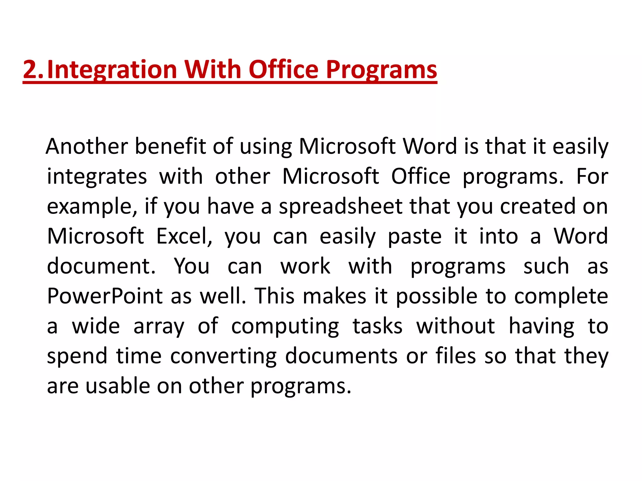 2.Integration With Office Programs
Another benefit of using Microsoft Word is that it easily
integrates with other Microsoft Office programs. For
example, if you have a spreadsheet that you created on
Microsoft Excel, you can easily paste it into a Word
document. You can work with programs such as
PowerPoint as well. This makes it possible to complete
a wide array of computing tasks without having to
spend time converting documents or files so that they
are usable on other programs.
 