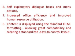6. Self explanatory dialogue boxes and menu
options.
7. Increased office efficiency and improved
human resource utilization.
8. Content is displayed using the standard HTML
formatting , allowing great compatibility and
creating a standardized ,easy-to-control layout.
 