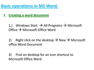Basic operations in MS Word.
1. Creating a word document
1.) Windows Start  All Programs  Microsoft
Office  Microsoft Office Word
2) Right click on the desktop  New  Microsoft
office Word Document
3) Find on desktop for an icon shortcut to
Microsoft Office Word
 