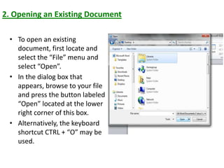 2. Opening an Existing Document
• To open an existing
document, first locate and
select the “File” menu and
select “Open”.
• In the dialog box that
appears, browse to your file
and press the button labeled
“Open” located at the lower
right corner of this box.
• Alternatively, the keyboard
shortcut CTRL + “O” may be
used.
 