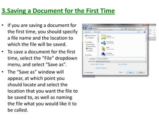 3.Saving a Document for the First Time
• If you are saving a document for
the first time, you should specify
a file name and the location to
which the file will be saved.
• To save a document for the first
time, select the “File” dropdown
menu, and select “Save as”.
• The “Save as” window will
appear, at which point you
should locate and select the
location that you want the file to
be saved to, as well as naming
the file what you would like it to
be called.
 