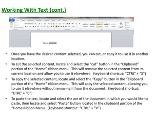 Working With Text (cont.)
• Once you have the desired content selected, you can cut, or copy it to use it in another
location.
• To cut the selected content, locate and select the “cut” button in the “Clipboard”
portion of the “Home” ribbon menu. This will remove the selected content from its
current location and allow you to use it elsewhere. (keyboard shortcut: “CTRL” + “X”)
• To copy the selected content, locate and select the “Copy” button in the “Clipboard
portion of the “Home” ribbon menu. This will copy the selected content, allowing you
to use it elsewhere without removing it from the document. (keyboard shortcut:
“CTRL” + “C”)
• To paste the text, locate and select the are of the document in which you would like to
paste, then locate and select “Paste” button located in the clipboard portion of the
“Home Ribbon Menu. (keyboard shortcut: “CTRL” + “V”)
 