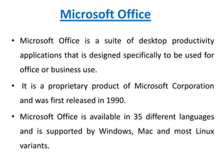 Microsoft Office
• Microsoft Office is a suite of desktop productivity
applications that is designed specifically to be used for
office or business use.
• It is a proprietary product of Microsoft Corporation
and was first released in 1990.
• Microsoft Office is available in 35 different languages
and is supported by Windows, Mac and most Linux
variants.
 