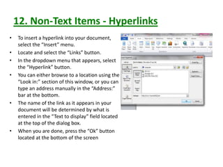 12. Non-Text Items - Hyperlinks
• To insert a hyperlink into your document,
select the “Insert” menu.
• Locate and select the “Links” button.
• In the dropdown menu that appears, select
the “Hyperlink” button.
• You can either browse to a location using the
“Look in:” section of this window, or you can
type an address manually in the “Address:”
bar at the bottom.
• The name of the link as it appears in your
document will be determined by what is
entered in the “Text to display” field located
at the top of the dialog box.
• When you are done, press the “Ok” button
located at the bottom of the screen
 