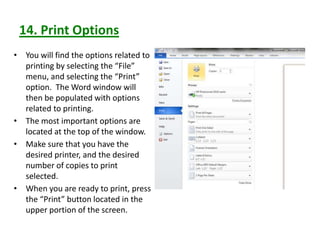 14. Print Options
• You will find the options related to
printing by selecting the “File”
menu, and selecting the “Print”
option. The Word window will
then be populated with options
related to printing.
• The most important options are
located at the top of the window.
• Make sure that you have the
desired printer, and the desired
number of copies to print
selected.
• When you are ready to print, press
the “Print” button located in the
upper portion of the screen.
 