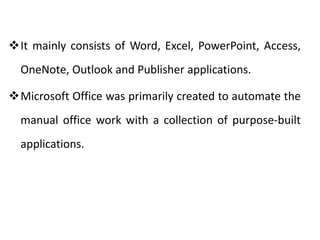 It mainly consists of Word, Excel, PowerPoint, Access,
OneNote, Outlook and Publisher applications.
Microsoft Office was primarily created to automate the
manual office work with a collection of purpose-built
applications.
 