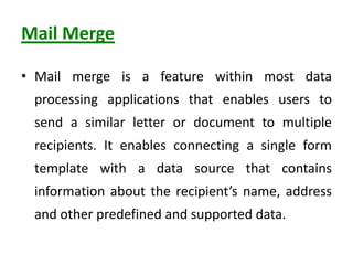 Mail Merge
• Mail merge is a feature within most data
processing applications that enables users to
send a similar letter or document to multiple
recipients. It enables connecting a single form
template with a data source that contains
information about the recipient’s name, address
and other predefined and supported data.
 