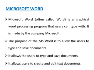 MICROSOFT WORD
 Microsoft Word (often called Word) is a graphical
word processing program that users can type with. It
is made by the company Microsoft.
 The purpose of the MS Word is to allow the users to
type and save documents.
 It allows the users to type and save documents.
 It allows users to create and edit text documents.
 