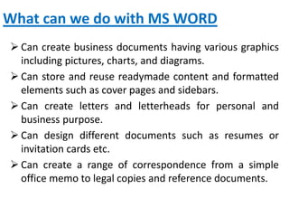 What can we do with MS WORD
 Can create business documents having various graphics
including pictures, charts, and diagrams.
 Can store and reuse readymade content and formatted
elements such as cover pages and sidebars.
 Can create letters and letterheads for personal and
business purpose.
 Can design different documents such as resumes or
invitation cards etc.
 Can create a range of correspondence from a simple
office memo to legal copies and reference documents.
 
