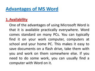 Advantages of MS Word
1.Availability
One of the advantages of using Microsoft Word is
that it is available practically everywhere. Word
comes standard on many PCs. You can typically
find it on your work computer, computers at
school and your home PC. This makes it easy to
save documents on a flash drive, take them with
you and work on them somewhere else. If you
need to do some work, you can usually find a
computer with Word on it.
 