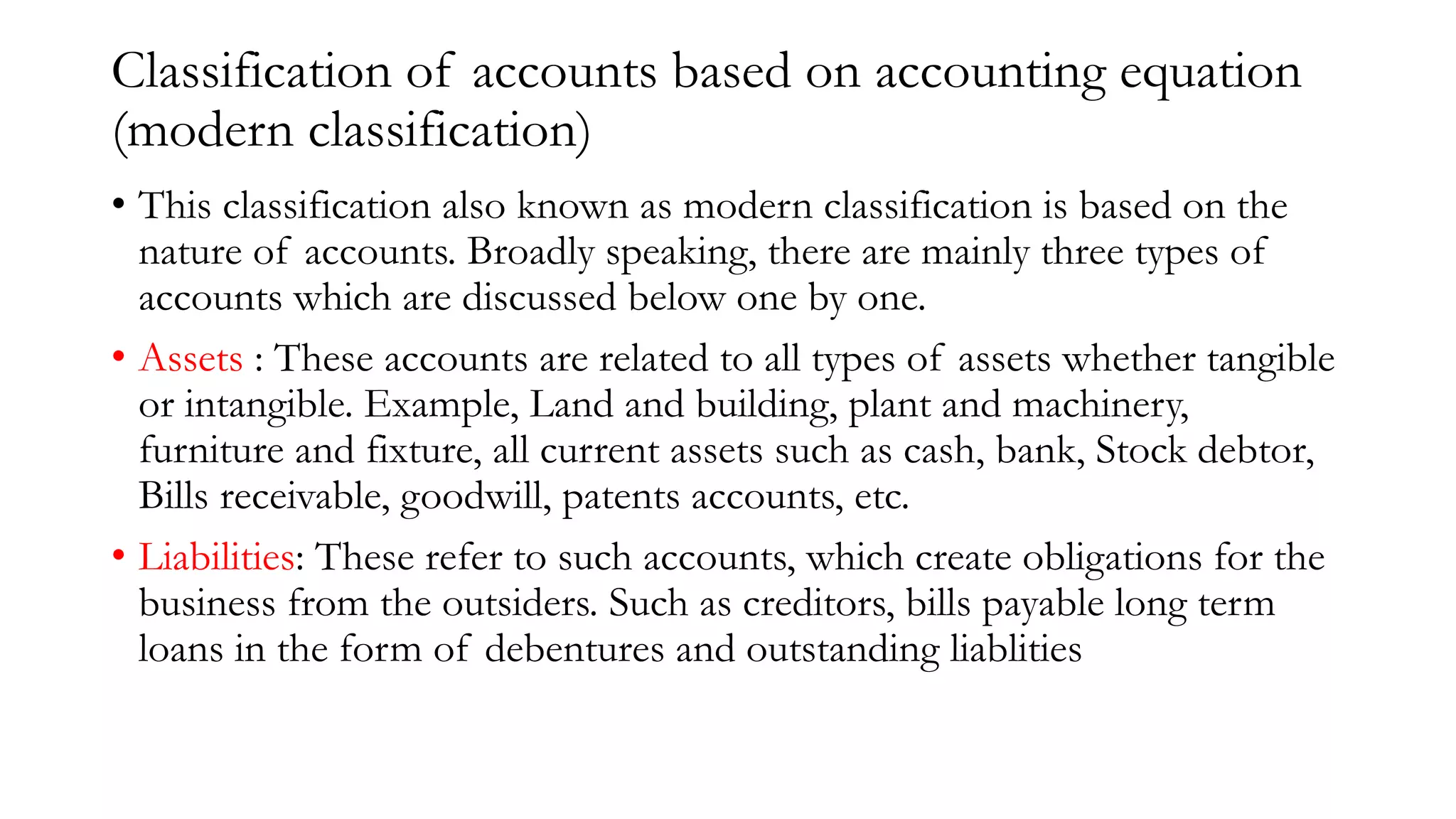 Classification of accounts based on accounting equation
(modern classification)
• This classification also known as modern classification is based on the
nature of accounts. Broadly speaking, there are mainly three types of
accounts which are discussed below one by one.
• Assets : These accounts are related to all types of assets whether tangible
or intangible. Example, Land and building, plant and machinery,
furniture and fixture, all current assets such as cash, bank, Stock debtor,
Bills receivable, goodwill, patents accounts, etc.
• Liabilities: These refer to such accounts, which create obligations for the
business from the outsiders. Such as creditors, bills payable long term
loans in the form of debentures and outstanding liablities
 