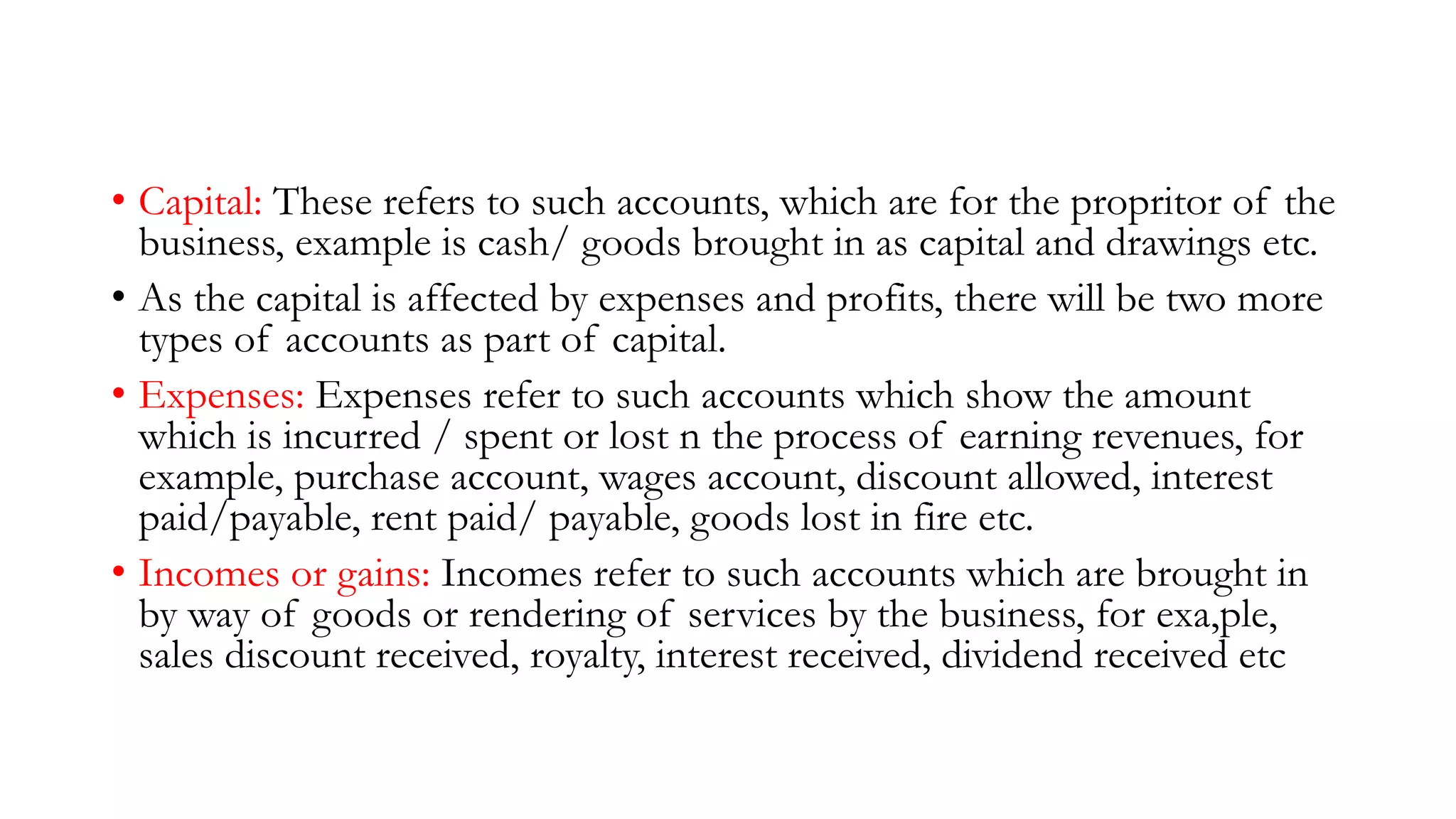 • Capital: These refers to such accounts, which are for the propritor of the
business, example is cash/ goods brought in as capital and drawings etc.
• As the capital is affected by expenses and profits, there will be two more
types of accounts as part of capital.
• Expenses: Expenses refer to such accounts which show the amount
which is incurred / spent or lost n the process of earning revenues, for
example, purchase account, wages account, discount allowed, interest
paid/payable, rent paid/ payable, goods lost in fire etc.
• Incomes or gains: Incomes refer to such accounts which are brought in
by way of goods or rendering of services by the business, for exa,ple,
sales discount received, royalty, interest received, dividend received etc
 