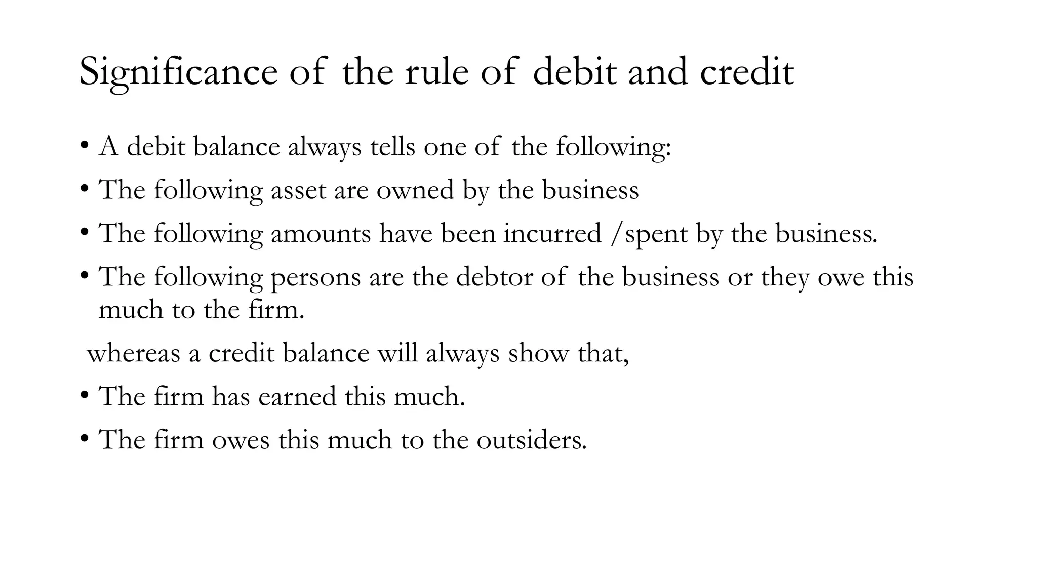 Significance of the rule of debit and credit
• A debit balance always tells one of the following:
• The following asset are owned by the business
• The following amounts have been incurred /spent by the business.
• The following persons are the debtor of the business or they owe this
much to the firm.
whereas a credit balance will always show that,
• The firm has earned this much.
• The firm owes this much to the outsiders.
 