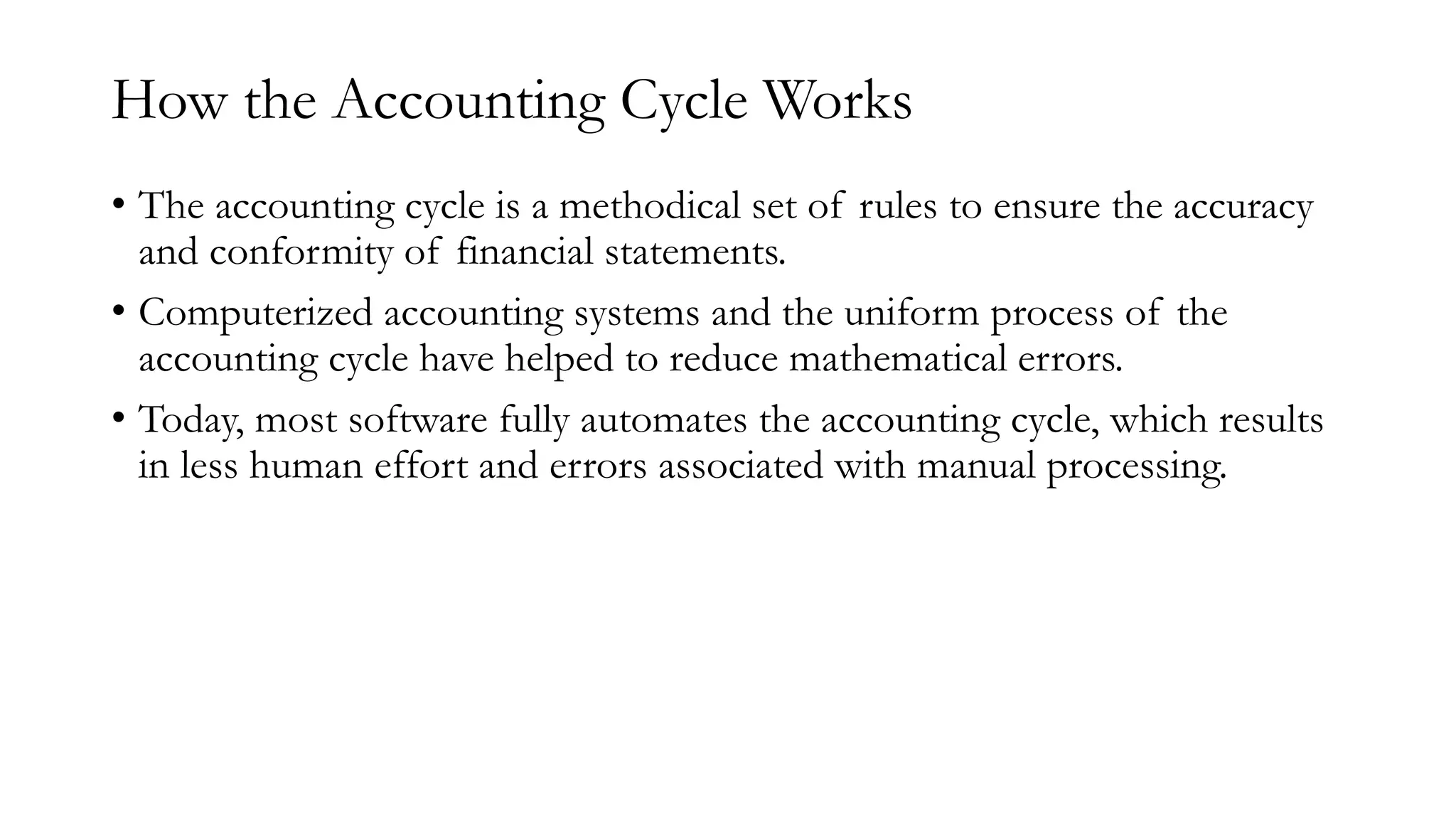 How the Accounting Cycle Works
• The accounting cycle is a methodical set of rules to ensure the accuracy
and conformity of financial statements.
• Computerized accounting systems and the uniform process of the
accounting cycle have helped to reduce mathematical errors.
• Today, most software fully automates the accounting cycle, which results
in less human effort and errors associated with manual processing.
 