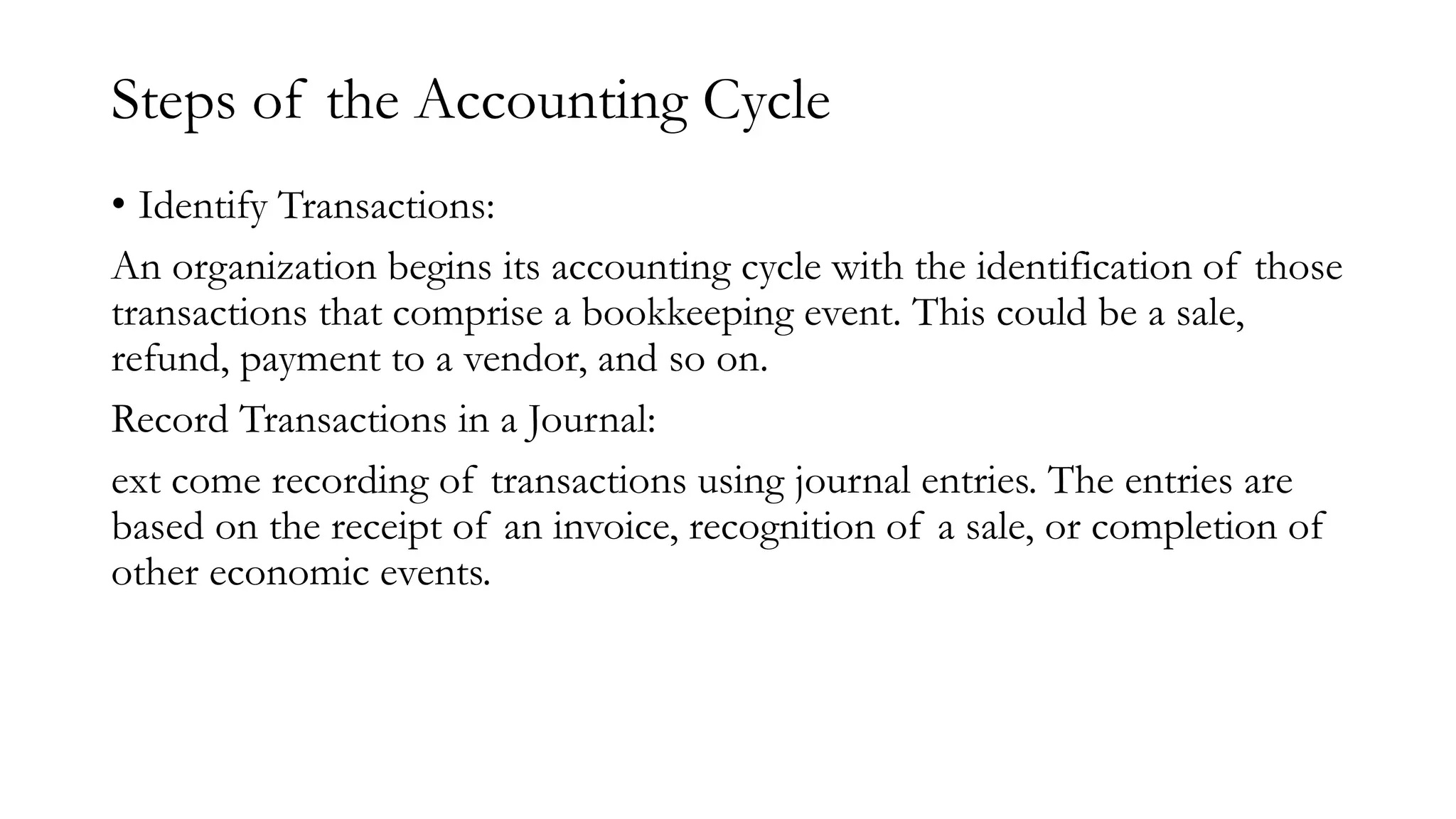 Steps of the Accounting Cycle
• Identify Transactions:
An organization begins its accounting cycle with the identification of those
transactions that comprise a bookkeeping event. This could be a sale,
refund, payment to a vendor, and so on.
Record Transactions in a Journal:
ext come recording of transactions using journal entries. The entries are
based on the receipt of an invoice, recognition of a sale, or completion of
other economic events.
 
