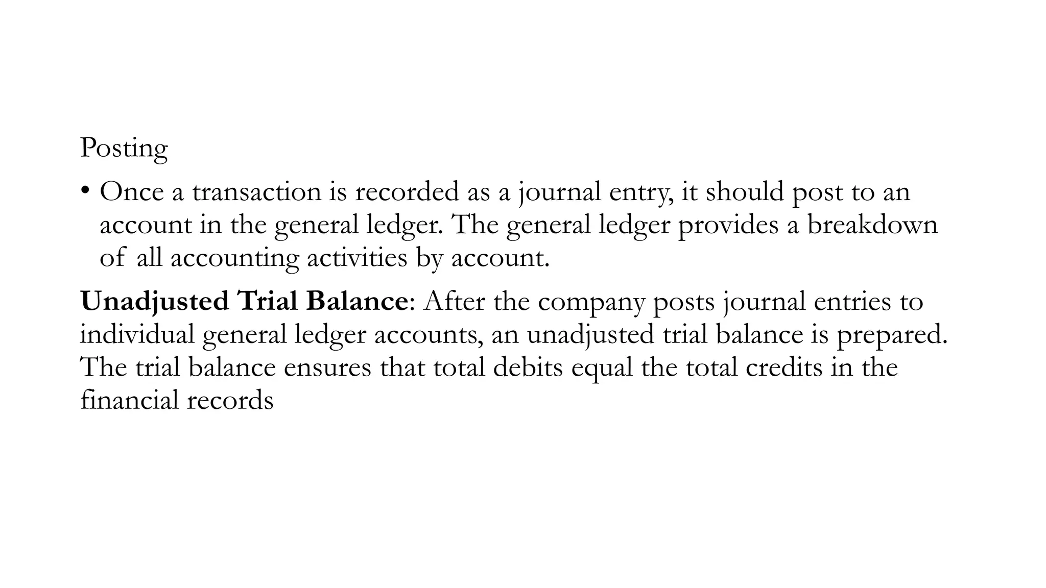 Posting
• Once a transaction is recorded as a journal entry, it should post to an
account in the general ledger. The general ledger provides a breakdown
of all accounting activities by account.
Unadjusted Trial Balance: After the company posts journal entries to
individual general ledger accounts, an unadjusted trial balance is prepared.
The trial balance ensures that total debits equal the total credits in the
financial records
 