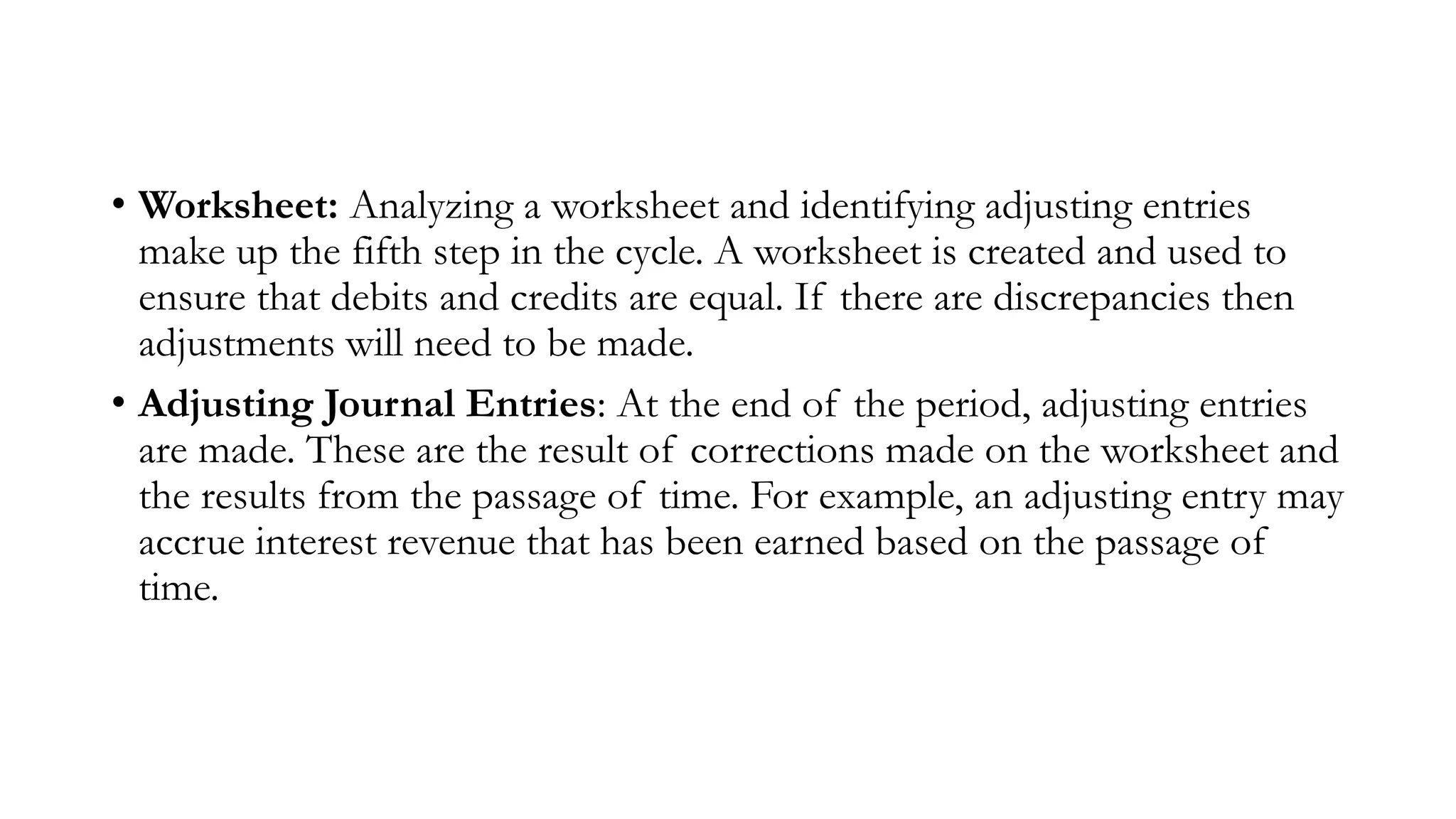 • Worksheet: Analyzing a worksheet and identifying adjusting entries
make up the fifth step in the cycle. A worksheet is created and used to
ensure that debits and credits are equal. If there are discrepancies then
adjustments will need to be made.
• Adjusting Journal Entries: At the end of the period, adjusting entries
are made. These are the result of corrections made on the worksheet and
the results from the passage of time. For example, an adjusting entry may
accrue interest revenue that has been earned based on the passage of
time.
 