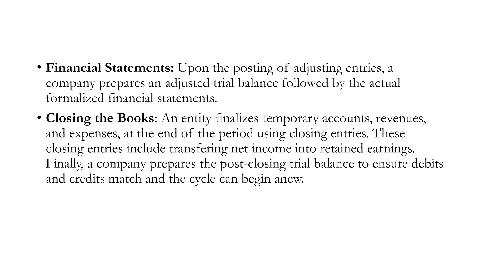 • Financial Statements: Upon the posting of adjusting entries, a
company prepares an adjusted trial balance followed by the actual
formalized financial statements.
• Closing the Books: An entity finalizes temporary accounts, revenues,
and expenses, at the end of the period using closing entries. These
closing entries include transfering net income into retained earnings.
Finally, a company prepares the post-closing trial balance to ensure debits
and credits match and the cycle can begin anew.
 