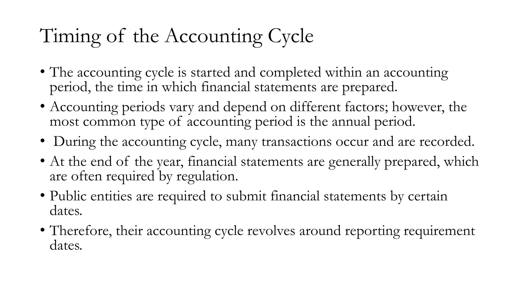 Timing of the Accounting Cycle
• The accounting cycle is started and completed within an accounting
period, the time in which financial statements are prepared.
• Accounting periods vary and depend on different factors; however, the
most common type of accounting period is the annual period.
• During the accounting cycle, many transactions occur and are recorded.
• At the end of the year, financial statements are generally prepared, which
are often required by regulation.
• Public entities are required to submit financial statements by certain
dates.
• Therefore, their accounting cycle revolves around reporting requirement
dates.
 